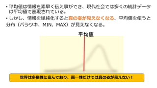 • 平均値は情報を素早く伝え事ができ、現代社会では多くの統計データ
は平均値で表現されている。
• しかし、情報を単純化すると真の姿が見えなくなる、平均値を使うと
分布（バラツキ、MIN、MAX）が見えなくなる。
平均値
世界は多様性に富んでおり、画一性だけでは真の姿が見えない！
 
