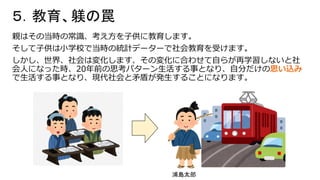 ５．教育、躾の罠
親はその当時の常識、考え方を子供に教育します。
そして子供は小学校で当時の統計データーで社会教育を受けます。
しかし、世界、社会は変化します、その変化に合わせて自らが再学習しないと社
会人になった時、20年前の思考パターン生活する事となり、自分だけの思い込み
で生活する事となり、現代社会と矛盾が発生することになります。
浦島太郎
 