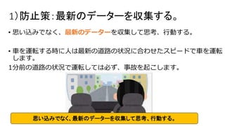 1）防止策：最新のデーターを収集する。
• 思い込みでなく、最新のデーターを収集して思考、行動する。
• 車を運転する時に人は最新の道路の状況に合わせたスピードで車を運転
します。
1分前の道路の状況で運転しては必ず、事故を起こします。
思い込みでなく、最新のデーターを収集して思考、行動する。
 