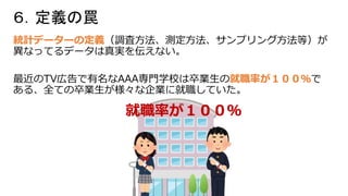 ６．定義の罠
統計データーの定義（調査方法、測定方法、サンプリング方法等）が
異なってるデータは真実を伝えない。
最近のTV広告で有名なAAA専門学校は卒業生の就職率が１００％で
ある、全ての卒業生が様々な企業に就職していた。
就職率が１００％
 
