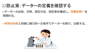 1）防止策：データーの定義を確認する
• データーの出処、日時、測定方法、測定者を確認し、定義が同一を
見極める。
• 科学の分析と同様に極力同一の条件でデーターを取り、比較する。
 