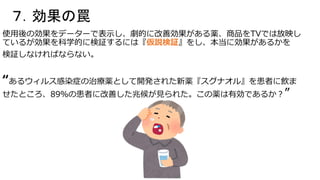 ７．効果の罠
使用後の効果をデーターで表示し、劇的に改善効果がある薬、商品をTVでは放映し
ているが効果を科学的に検証するには『仮説検証』をし、本当に効果があるかを
検証しなければならない。
“あるウィルス感染症の治療薬として開発された新薬『スグナオル』を患者に飲ま
せたところ、89％の患者に改善した兆候が見られた。この薬は有効であるか？”
 