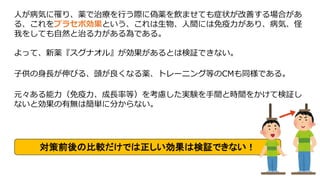 人が病気に罹り、薬で治療を行う際に偽薬を飲ませても症状が改善する場合があ
る、これをプラセボ効果という、これは生物、人間には免疫力があり、病気、怪
我をしても自然と治る力がある為である。
よって、新薬『スグナオル』が効果があるとは検証できない。
子供の身長が伸びる、頭が良くなる薬、トレーニング等のCMも同様である。
元々ある能力（免疫力、成長率等）を考慮した実験を手間と時間をかけて検証し
ないと効果の有無は簡単に分からない。
対策前後の比較だけでは正しい効果は検証できない！
 
