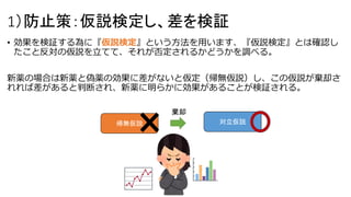 1）防止策：仮説検定し、差を検証
• 効果を検証する為に『仮説検定』という方法を用います、『仮説検定』とは確認し
たこと反対の仮説を立てて、それが否定されるかどうかを調べる。
新薬の場合は新薬と偽薬の効果に差がないと仮定（帰無仮説）し、この仮説が棄却さ
れれば差があると判断され、新薬に明らかに効果があることが検証される。
帰無仮説 対立仮説
棄却
 