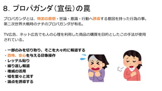 プロパガンダとは、特定の思想・世論・意識・行動へ誘導する意図を持った行為の事。
第二次世界大戦時のナチのプロパガンダが有名。
TV広告、ネット広告でも人の心理を利用した商品の購買を目的としたこの手法が使用
されている。
・一部のみを切り取り、そこを大々的に報道する
・恐怖、安心を与える印象操作
・レッテル貼り
・繰り返し報道
・権威の活用
・嘘を堂々と流す
・論点を誘導する
８．プロパガンダ（宣伝）の罠
 