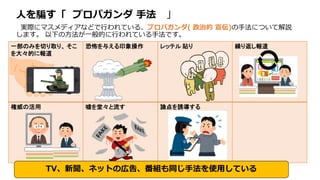 人を騙す「 プロパガンダ 手法 」
実際にマスメディアなどで行われている、プロパガンダ( 政治的 宣伝)の手法について解説
します。 以下の方法が一般的に行われている手法です。
一部のみを切り取り、 そこ
を大々的に報道
恐怖を与える印象操作 レッテル 貼り 繰り返し報道
権威の活用 嘘を堂々と流す 論点を誘導する
TV、新聞、ネットの広告、番組も同じ手法を使用している
 