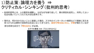 1）防止策：論理力を養う ⇒
クリティカル・シンキング（批判的思考）
• 批判的思考とは、人の意見を傾聴し、なぜなぜを繰り返して、真の原因を追究し、共同してよい
社会を築いていくうえでも大切な思考です。
• 現代は、何か分からないことに直面した場合、スマホのインターネット検索などで簡単に答えを
見つけられる便利で効率的な社会になってきており、自分で考えない大人、子供が増えているが
昔も将来も自分で「考える力」が必須。
おすすめ番組：NHK 『ろんりのちから』
 
