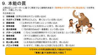 ９．本能の罠
人間は正しいデーターに基づく事実でなく動物的本能で『世界をドラマチックに見る見方』で世界を
見て、行動している。
その本能とは
① 分断本能（世界は分断されている思い込み）
② ネガティブ本能（世界はどんどん 悪くなっている思い込み）
③ 直線本能 （『上昇がひたすら続くと』いう思い込み
④ 恐怖本能 （危険でないことを恐ろしいと思う、思い込み）
⑤ 過大視本能 （『目の前のDataが一番重要』という思い込み
⑥ パターン化本能 （『ひとつの成功事例がすべてに当てはまる』という思い込み）
⑦ 宿命本能 （すべては運命だと思う、思い込み）
⑧ 単純化本能 （世界はシンプルだと思う、思い込み）
⑨ 犯人捜し本能 （人を攻めれば問題が解決すると思う、思い込み）
⑩ パニック本能 （いますぐ、行動しないと大変になると思う、思い込み）
「ドラマチックすぎる世界の見方」で見るのではなく
「事実に基づく世界の見方」で見る！
 