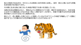 我々の祖先であるホモ・サピエンスは地球に20万年前に出現し、長年 飢えと闘いながら狩猟
生活を続け生き延びてきた。
その間に生きる為に身に付いた本能が現在でも我々を支配している。
当時の生活は情報も少なく、現在のように時間をかけて分析、検討する余裕はなく、生きる為
にはすぐに行動を起こさなければ『死』に繋がるケースが多く、本能で行動する方が生きる確
率が高かったのではないかと推測される。
例として、虎と遭遇した時にはジーと判断しているよりは”パニック本能”が機能して”一目散に
逃げる”という行動のほうが生存確率が高かったのではないか？
 
