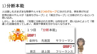 1）分断本能
人は誰しもさまざまな物事や人々を2つのグループに分けたがる、例を挙げれば
世界の国々や人々が「金持ちグループ」と「貧乏グループ」に分断されているという
思い込み。
しかし、多くの場合、「完璧に分断された世界」は存在せず、思い込みによって「間
違った認識を持ってしまい、真実や事実を分からなくなります。
 