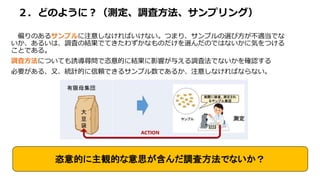 ２．どのように？（測定、調査方法、サンプリング）
偏りのあるサンプルに注意しなければいけない。つまり、サンプルの選び方が不適当でな
いか、あるいは、調査の結果でてきたわずかなものだけを選んだのではないかに気をつける
ことである。
調査方法についても誘導尋問で恣意的に結果に影響が与える調査法でないかを確認する
必要がある、又、統計的に信頼できるサンプル数であるか、注意しなければならない。
恣意的に主観的な意思が含んだ調査方法でないか？
 