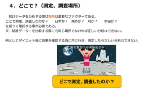 ４．どこで？（測定、調査場所）
統計データを分析する際は場所は重要なファクターである。
どこで測定、調査したのか？ 日本か？ 海外か？ 月か？ 宇宙か？
を疑って確認する事が必要である。
又、統計データーを比較する際にも同じ場所でなければ正しい分析はできない。
例としてダイエット後に効果を確認する為に月に行き、測定したら正しい分析はできない。
どこで測定、調査したのか？
＊月の重力は地球の6分の１
 
