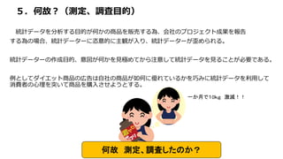 ５．何故？（測定、調査目的）
統計データを分析する目的が何かの商品を販売する為、会社のプロジェクト成果を報告
する為の場合、統計データーに恣意的に主観が入り、統計データーが歪められる。
統計データーの作成目的、意図が何かを見極めてから注意して統計データを見ることが必要である。
例としてダイエット商品の広告は自社の商品が如何に優れているかを巧みに統計データを利用して
消費者の心理を突いて商品を購入させようとする。
何故 測定、調査したのか？
一か月で１0ｋｇ 激減！！
 
