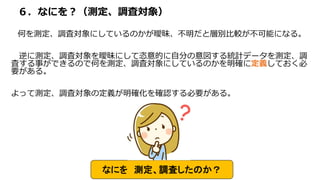６．なにを？（測定、調査対象）
何を測定、調査対象にしているのかが曖昧、不明だと層別比較が不可能になる。
逆に測定、調査対象を曖昧にして恣意的に自分の意図する統計データを測定、調
査する事ができるので何を測定、調査対象にしているのかを明確に定義しておく必
要がある。
よって測定、調査対象の定義が明確化を確認する必要がある。
なにを 測定、調査したのか？
 