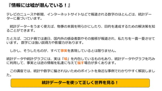 『情報には嘘が潜んでいる！』
テレビのニュースや新聞、インターネットサイトなどで報道される数字のほとんどは、統計デー
ターに基づいています。
統計データーをうまく使えば、物事の本質を明らかにしたり、目的を達成するための解決策を知
ることができます。
たとえば、コロナ禍では連日、国内外の感染者数やその推移が報道され、私たちを一喜一憂させて
います。 数字には強い説得力や影響力があります。
しかし、そうしたものが、すべて事実を表現しているとは限りません。
統計データや統計グラフには、実は「嘘」を内包しているものもあり、統計データやグラフを巧み
に利用して、事実とは逆の情報を私達に与えて騙す場合が多くあります。
この講座では、統計や数字に騙されないためのポイントを身近な事例でわかりやすく解説しまし
た。
統計データーを使って正しく世界を見る！
 