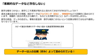 「客観的なデータなど存在しない」
数字は嘘をつかない、数字にこそ真実が現れると言われてきますが本当でしょうか？
資本主義社会の全ての情報、統計データはプロパガンダ（宣伝）、情報操作などで恣意的に歪められて
います、客観的（自分の考えから離れて、ものごとを判断すること）なデータは存在しません。
数字の捏造、データの改ざん、事実の変造等 数字は嘘をつかないという言葉は現代ではもはや通用し
なくなっています。
スピード違反の取締りでデータねつ造か 北海道警警部補を逮捕
データーは人の主観（好み）よって歪められている！
 