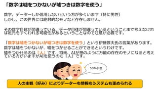 「数字は嘘をつかないが嘘つきは数字を使う」
数字、データーしか信用しないという方が多くいます（特に男性）
しかし、この世界には絶対的なモノなど存在しません。
その数字自体が間違っている、データ自体が間違っているということまで考えなけれ
ば足元をすくわれる可能性があるということなので注意が必要です。
「数字は嘘をつかないが嘘つきは数字を使う」という伊藤惇夫氏の言葉があります。
数字は嘘をつかないが、嘘をつかせることができるというわけです。
嘘をつかせるのは『人』です、将来、AIが神のように万能の存在のモノになると考え
ている方がいますがAIを使うのも『人』です。
５０％引き
人の主観（好み）によりデーターも情報もシステムも歪められる
 