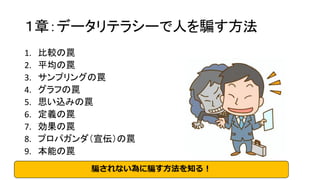 １章：データリテラシーで人を騙す方法
1. 比較の罠
2. 平均の罠
3. サンプリングの罠
4. グラフの罠
5. 思い込みの罠
6. 定義の罠
7. 効果の罠
8. プロパガンダ（宣伝）の罠
9. 本能の罠
騙されない為に騙す方法を知る！
 