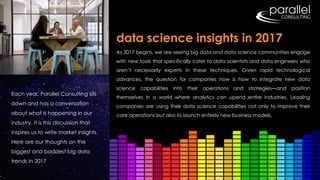 Each year, Parallel Consulting sits
down and has a conversation
about what is happening in our
industry. It is this discussion that
inspires us to write market insights.
Here are our thoughts on the
biggest and baddest big data
trends in 2017
As 2017 begins, we are seeing big data and data science communities engage
with new tools that specifically cater to data scientists and data engineers who
aren’t necessarily experts in these techniques. Given rapid technological
advances, the question for companies now is how to integrate new data
science capabilities into their operations and strategies—and position
themselves in a world where analytics can upend entire industries. Leading
companies are using their data science capabilities not only to improve their
core operations but also to launch entirely new business models.
data science insights in 2017
 