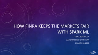 HOW	FINRA	KEEPS	THE	MARKETS	FAIR	
WITH	SPARK	ML
ELENA	BOIARSKAIA
LEAD	DATA	SCIENTIST	AT	FINRA
JANUARY	30,	2018
 
