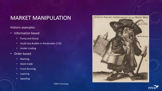 MARKET	MANIPULATION
Historic	examples:
? Information	based
? Pump	and	Dump	
? South	Sea	Bubble	in	Amsterdam	1720
? Insider	trading	
? Order	based
? Marking
? Wash	trade
? Front	Running
? Layering
? Spoofing
FINRA	Technology
 