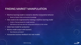 FINDING	MARKET	MANIPULATION
? Machine	learning	model	is	trained	to	identify	manipulative	behavior	
? Based	on	historic	cases	and	business	knowledge
? Data	needs	to	be	engineered	for	training	a	machine	learning	model
? Create	a	Training	Dataset	for	model	selection
? Add	features	that	help	describe	manipulative	behavior	in	the	market
? Select	best	model	for	production
? Review	model	output	with	business
? New	features	and	labels?
? Incorporate	business	feedback	into	next	models
FINRA	Technology
 