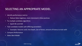 SELECTING	AN	APPROPRIATE	MODEL
? Identify	performance	metrics
? Reduce	false	negatives,	more	interested	in	false	positives
? Try	multiple	candidate	algorithms
? Spark	ML	and	H20
? Train	candidate	models	with	differing	parameters
? Examples:	features	used,	tree	depth,	size	of	forest,	amount	of	history	to	train	with
? Compare	Performance
? Select	Best	Model
FINRA	Technology
 