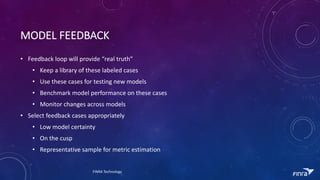 MODEL	FEEDBACK
? Feedback	loop	will	provide	real	truth
? Keep	a	library	of	these	labeled	cases
? Use	these	cases	for	testing	new	models
? Benchmark	model	performance	on	these	cases
? Monitor	changes	across	models
? Select	feedback	cases	appropriately
? Low	model	certainty
? On	the	cusp
? Representative	sample	for	metric	estimation
FINRA	Technology
 