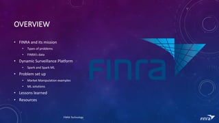 OVERVIEW
? FINRA	and	its	mission
? Types	of	problems
? FINRAs	data
? Dynamic	Surveillance	Platform
? Spark	and	Spark	ML
? Problem	set	up
? Market	Manipulation	examples
? ML	solutions
? Lessons	learned
? Resources
FINRA	Technology
 