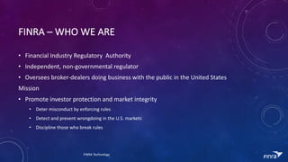 FINRA	C WHO	WE	ARE	
? Financial	Industry	Regulatory		Authority
? Independent,	non-governmental	regulator
? Oversees	broker-dealers	doing	business	with	the	public	in	the	United	States
Mission
? Promote	investor	protection	and	market	integrity
? Deter	misconduct	by	enforcing	rules
? Detect	and	prevent	wrongdoing	in	the	U.S.	markets
? Discipline	those	who	break	rules
FINRA	Technology
 