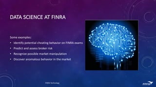 DATA	SCIENCE	AT	FINRA
Some	examples:
? Identify	potential	cheating	behavior	on	FINRA	exams
? Predict	and	assess	broker	risk
? Recognize	possible	market	manipulation
? Discover	anomalous	behavior	in	the	market
FINRA	Technology
 