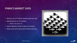 FINRAS	MARKET	DATA
? Monitor	up	to	75	billion	market	events	per	day
? Rebuild	picture	of	US	markets
? NASDQ,	NYSE,	BATS,	IEX
? Cloud	migration	allows	to	focus	on	analysis
? Make	sense	of	the	data	with	machine	learning
FINRA	Technology
 