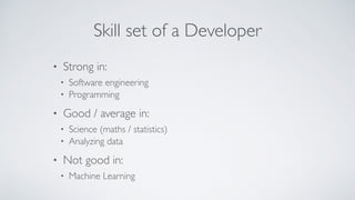 Skill set of a Developer
• Strong in:
• Software engineering
• Programming
• Good / average in:
• Science (maths / statistics)
• Analyzing data
• Not good in:
• Machine Learning
 