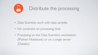 Distribute the processing
• Data Scientists work with data samples
• No constraint on processing time
• Processing on the Data Scientist’s workstation
(IPython Notebook) or on a single server
(Dataiku)
 