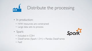 Distribute the processing
• In production:
• H/W resources are constrained
• Large data sets to process
• Spark:
• Included in CDH
• DataFrames (Spark 1.3+) ≃ Pandas DataFrames
• Fast!
 