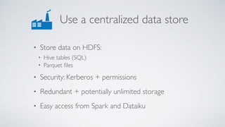 Use a centralized data store
• Store data on HDFS:
• Hive tables (SQL)
• Parquet ﬁles
• Security: Kerberos + permissions
• Redundant + potentially unlimited storage
• Easy access from Spark and Dataiku
 