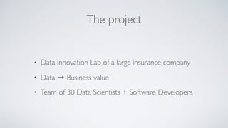 The project
• Data Innovation Lab of a large insurance company
• Data → Business value
• Team of 30 Data Scientists + Software Developers
 