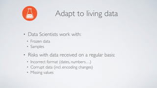 Adapt to living data
• Data Scientists work with:
• Frozen data
• Samples
• Risks with data received on a regular basis:
• Incorrect format (dates, numbers…)
• Corrupt data (incl. encoding changes)
• Missing values
 