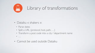 Library of transformations
• Dataiku « shakers »:
• Parse dates
• Split a URL (protocol, host, path, …)
• Transform a post code into a city / department name
• …
• Cannot be used outside Dataiku
 