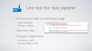 Unit test the data pipeline
• Unit test each data transformation stage
• Scala: Scalatest
• Python: Unittest
• Use mock data
• Compare DataFrames:
• No library (yet?)
• Compare lists of lists
 
