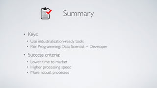 Summary
• Keys:
• Use industrialization-ready tools
• Pair Programming: Data Scientist + Developer
• Success criteria:
• Lower time to market
• Higher processing speed
• More robust processes
 