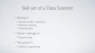 Skill set of a Data Scientist
• Strong in:
• Science (maths / statistics)
• Machine Learning
• Analyzing data
• Good / average in:
• Programming
• Not good in:
• Software engineering
 