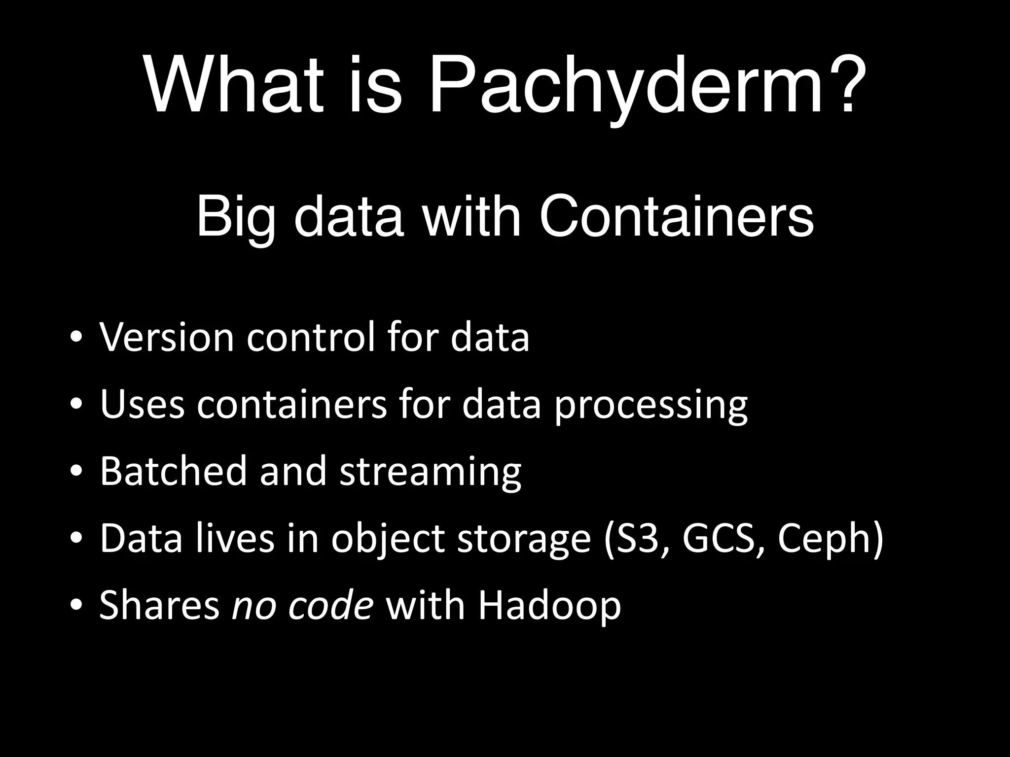 What is Pachyderm?
Big data with Containers
• Version control for data
• Uses containers for data processing
• Batched and streaming
• Data lives in object storage (S3, GCS, Ceph)
• Shares no code with Hadoop