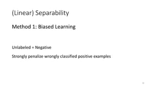 (Linear) Separability
Method 1: Biased Learning
Unlabeled = Negative
Strongly penalize wrongly classified positive examples
18
 