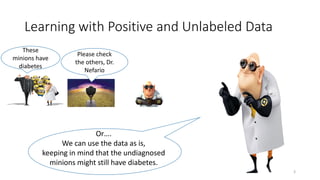 These
minions have
diabetes
Please check
the others, Dr.
Nefario
Learning with Positive and Unlabeled Data
Or….
We can use the data as is,
keeping in mind that the undiagnosed
minions might still have diabetes.
3
 