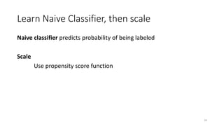 Learn Naive Classifier, then scale
Naive classifier predicts probability of being labeled
Scale
Use propensity score function
39
 