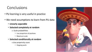 Conclusions
• PU learning is very useful in practice
• We need assumptions to learn from PU data
• Linearly separable
• Selected completely at random
 Scale probabilities
• Use proportion of positives
• Maximum scale
• Selected conditionally at random
Use propensity score
• Ongoing work
41
 