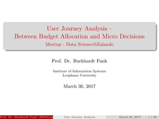 User Journey Analysis –
Between Budget Allocation and Micro Decisions
Meetup - Data Science@Zalando
Prof. Dr. Burkhardt Funk
Institute of Information Systems
Leuphana University
March 30, 2017
Prof. Dr. Burkhardt Funk (IIS@Leuphana) User Journey Analysis March 30, 2017 1 / 30
 