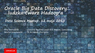 Copyright © 2014 Oracle and/or its affiliates. All rights reserved. |
Oracle Big Data Discovery...
...ludzka twarz Hadoop'a
Oracle Confidential – Internal
Filip Kaznowski – Cloud & Big Data Lead–ECE Region, Consulting
Michał Grochowski – BI Architect, Pre-sales
Data Science Meetup, 12 maja 2015
 