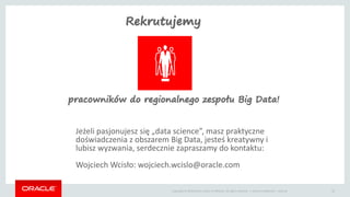 Copyright © 2014 Oracle and/or its affiliates. All rights reserved. | Oracle Confidential – Internal 25
Jeżeli pasjonujesz się „data science”, masz praktyczne
doświadczenia z obszarem Big Data, jesteś kreatywny i
lubisz wyzwania, serdecznie zapraszamy do kontaktu:
Wojciech Wcisło: wojciech.wcislo@oracle.com
Rekrutujemy
pracowników do regionalnego zespołu Big Data!
 